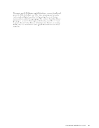 India: Health of the Nation’s States 61
These state-specific DALY rates highlight that there are some broad trends
across the EAG, North-East, and Other states groupings, and across the
various epidemiological transition level groupings. However, there are
many variations within these groupings. This points to the utility of these
groupings as an intermediate step in understanding broad disease trends
in groups of states, but at the same time emphasises the need for titrating
health policy and interventions to the specific disease burden situation in
each state.
 