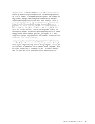 India: Health of the Nation’s States 63
The prevalence of most leading NCDs increased in India from 1990 to 2016,
but the age-standardised prevalence remained similar for many NCDs and
increased for diabetes, cerebrovascular disease, ischaemic heart disease, and
skin diseases. This indicates that the overall increase in NCD prevalence
in India is a mixed phenomenon, with ageing of the population causing an
increase in many NCDs, along with an additional increase due to exposure
to risk factors for the causes that have an age-standardised increase in
prevalence. The percent increase in prevalence was more than or similar to
the percent change in the DALY rates for most of the leading NCDs, indi-
cating that while the prevalence has been increasing on the one hand, the
improvements in health interventions have countered the increase in disease
burden to some degree. However, progress in the control of NCDs needs a
much bigger and more organised effort in order to achieve stronger declining
trends in the DALY rates of most NCDs.
Among the leading causes of injuries, the percent increase in the incidence
rate of road injuries from 1990 to 2016 was quite high even after adjusting for
the changes in the population age structure during this period. However, the
increase the DALY rate for road injuries was quite modest. There was a slight
increase in the prevalence of suicide and falls, but a decrease in the DALY
rate. This again indicates the impact of improving health interventions.
 