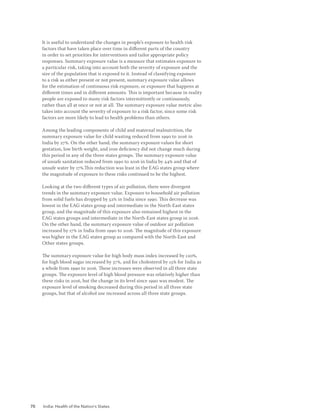 70 India: Health of the Nation’s States
It is useful to understand the changes in people’s exposure to health risk
factors that have taken place over time in different parts of the country
in order to set priorities for interventions and tailor appropriate policy
responses. Summary exposure value is a measure that estimates exposure to
a particular risk, taking into account both the severity of exposure and the
size of the population that is exposed to it. Instead of classifying exposure
to a risk as either present or not present, summary exposure value allows
for the estimation of continuous risk exposure, or exposure that happens at
different times and in different amounts. This is important because in reality
people are exposed to many risk factors intermittently or continuously,
rather than all at once or not at all. The summary exposure value metric also
takes into account the severity of exposure to a risk factor, since some risk
factors are more likely to lead to health problems than others.
Among the leading components of child and maternal malnutrition, the
summary exposure value for child wasting reduced from 1990 to 2016 in
India by 27%. On the other hand, the summary exposure values for short
gestation, low birth weight, and iron deficiency did not change much during
this period in any of the three states groups. The summary exposure value
of unsafe sanitation reduced from 1990 to 2016 in India by 44% and that of
unsafe water by 17%.This reduction was least in the EAG states group where
the magnitude of exposure to these risks continued to be the highest.
Looking at the two different types of air pollution, there were divergent
trends in the summary exposure value. Exposure to household air pollution
from solid fuels has dropped by 52% in India since 1990. This decrease was
lowest in the EAG states group and intermediate in the North-East states
group, and the magnitude of this exposure also remained highest in the
EAG states groups and intermediate in the North-East states group in 2016.
On the other hand, the summary exposure value of outdoor air pollution
increased by 17% in India from 1990 to 2016. The magnitude of this exposure
was higher in the EAG states group as compared with the North-East and
Other states groups.
The summary exposure value for high body mass index increased by 120%,
for high blood sugar increased by 37%, and for cholesterol by 15% for India as
a whole from 1990 to 2016. These increases were observed in all three state
groups. The exposure level of high blood pressure was relatively higher than
these risks in 2016, but the change in its level since 1990 was modest. The
exposure level of smoking decreased during this period in all three state
groups, but that of alcohol use increased across all three state groups.
 