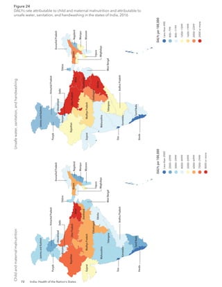72 India: Health of the Nation’s States
Child
and
maternal
malnutrition
Unsafe
water,
sanitation,
and
handwashing
DALYs
per
100,000
Less
than
2000
2000−2999
3000−3999
4000−4999
5000−5999
6000−6999
7000−7999
8000
or
more
400−799
800−1199
1200−1599
1600−1999
2000−2399
2400
or
more
DALYs
per
100,000
Less
than
400
Delhi
Haryana
Himachal
Pradesh
Jammu
and
Kashmir
Punjab
Rajasthan
Uttarakhand
Arunachal
Pradesh
Assam
Bihar
Chhattisgarh
Jharkhand
Madhya
Pradesh
Manipur
Meghalaya
Mizoram
Nagaland
Odisha
Sikkim
Tripura
Uttar
Pradesh
West
Bengal
Andhra
Pradesh
Goa
Gujarat
Karnataka
Kerala
Maharashtra
Tamil
Nadu
Telangana
Delhi
Haryana
Himachal
Pradesh
Jammu
and
Kashmir
Punjab
Rajasthan
Uttarakhand
Arunachal
Pradesh
Assam
Bihar
Chhattisgarh
Jharkhand
Madhya
Pradesh
Manipur
Mizoram
Nagaland
Odisha
Sikkim
Tripura
Uttar
Pradesh
Andhra
Pradesh
Goa
Gujarat
Karnataka
Kerala
Maharashtra
Tamil
Nadu
Telangana
Meghalaya
West
Bengal
Figure 24
DALYs rate attributable to child and maternal malnutrition and attributable to
unsafe water, sanitation, and handwashing in the states of India, 2016
 