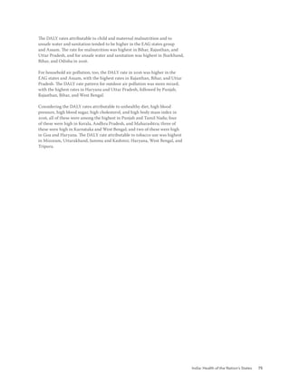 India: Health of the Nation’s States 75
The DALY rates attributable to child and maternal malnutrition and to
unsafe water and sanitation tended to be higher in the EAG states group
and Assam. The rate for malnutrition was highest in Bihar, Rajasthan, and
Uttar Pradesh, and for unsafe water and sanitation was highest in Jharkhand,
Bihar, and Odisha in 2016.
For household air pollution, too, the DALY rate in 2016 was higher in the
EAG states and Assam, with the highest rates in Rajasthan, Bihar, and Uttar
Pradesh. The DALY rate pattern for outdoor air pollution was more mixed,
with the highest rates in Haryana and Uttar Pradesh, followed by Punjab,
Rajasthan, Bihar, and West Bengal.
Considering the DALY rates attributable to unhealthy diet, high blood
pressure, high blood sugar, high cholesterol, and high body mass index in
2016, all of these were among the highest in Punjab and Tamil Nadu; four
of these were high in Kerala, Andhra Pradesh, and Maharashtra; three of
these were high in Karnataka and West Bengal; and two of these were high
in Goa and Haryana. The DALY rate attributable to tobacco use was highest
in Mizoram, Uttarakhand, Jammu and Kashmir, Haryana, West Bengal, and
Tripura.
 