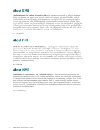 4 India: Health of the Nation’s States
About ICMR
The Indian Council of Medical Research (ICMR) is the apex government body in India for the formu-
lation, coordination, and promotion of biomedical and health research. It is one of the oldest medical
research bodies in the world. Besides the headquarters in New Delhi, ICMR has 32 research institutes,
centres, and units across India. ICMR funds both intramural and extramural research in India. The pri-
orities of ICMR coincide with the national health priorities and have the goal of reducing the total burden
of disease and promoting the health and well-being of India’s population. As part of this agenda, ICMR is
interested in improving the estimates of disease burden and risk factors in India, especially at the subna-
tional levels, for better health planning, policy framing, and fund allocation.
www.icmr.nic.in
About PHFI
The Public Health Foundation of India (PHFI) is a premier public health institution in India with
presence across the country. It collaborates with multiple constituencies including Indian and interna-
tional academia, state and central governments, multi- and bi-lateral agencies, and civil society groups.
The vision of PHFI is to strengthen India’s public health institutional and systems capability and provide
knowledge to achieve better health outcomes for all through strengthening training, research and policy
development in public health. As part of this vision, PHFI has major interest in improving the robustness
of subnational disease burden estimates to inform health action and in evaluating the impact of large-scale
population health interventions.
www.phfi.org
About IHME
The Institute for Health Metrics and Evaluation (IHME) is a global health research institute at the
University of Washington in Seattle that provides independent, rigorous, and comparable measurement
of the world’s most important health problems and evaluates the strategies used to address them. IHME
aims to identify the best strategies to build a healthier world by measuring health, tracking program
performance, finding ways to maximise health system impact, and developing innovative measurement
systems to provide a foundation for informed decision-making that will ultimately allocate resources to
best improve population health.
www.healthdata.org
 