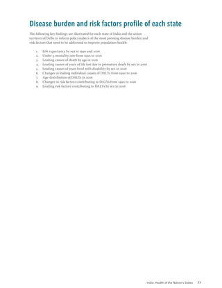 India: Health of the Nation’s States 77
The following key findings are illustrated for each state of India and the union
territory of Delhi to inform policymakers of the most pressing disease burden and
risk factors that need to be addressed to improve population health:
1. Life expectancy by sex in 1990 and 2016
2. Under-5 mortality rate from 1990 to 2016
3. Leading causes of death by age in 2016
4. Leading causes of years of life lost due to premature death by sex in 2016
5. Leading causes of years lived with disability by sex in 2016
6. Changes in leading individual causes of DALYs from 1990 to 2016
7. Age-distribution of DALYs in 2016
8. Changes in risk factors contributing to DALYs from 1990 to 2016
9. Leading risk factors contributing to DALYs by sex in 2016
Disease burden and risk factors profile of each state
 
