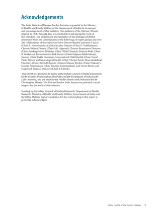 India: Health of the Nation’s States 5
Acknowledgements
The India State-level Disease Burden Initiative is grateful to the Ministry
of Health and Family Welfare of the Government of India for its support
and encouragement of this Initiative. The guidance of the Advisory Board,
chaired by J.V.R. Prasada Rao, was invaluable in advancing the work of
this Initiative. The analysis and interpretation of the findings benefitted
immensely from the contributions of the following 14 expert groups and over
200 collaborators of the India State-level Disease Burden Initiative: Cancer
(Chair A. Nandakumar), Cardiovascular Diseases (Chair D. Prabhakaran),
Chronic Kidney Disease (Chair S.K. Agarwal), Chronic Respiratory Diseases
(Chair Sundeep Salvi), Diabetes (Chair Nikhil Tandon), Dietary Risks (Chair
B. Sesikeran), Environmental Risk Factors (Chair Kalpana Balakrishnan),
Injuries (Chair Rakhi Dandona), Maternal and Child Health (Chair Vinod
Paul), Mental and Neurological Health (Chair Vikram Patel), Musculoskeletal
Disorders (Chair Arvind Chopra), Tobacco Disease Burden (Chair Prakash C.
Gupta), Tuberculosis (Chair Soumya Swaminathan), and Vector Borne and
Neglected Tropical Diseases (Chair A.P. Dash).
This report was prepared by teams at the Indian Council of Medical Research
led by Soumya Swaminathan, the Public Health Foundation of India led by
Lalit Dandona, and the Institute for Health Metrics and Evaluation led by
Christopher Murray. The Disease Burden India Secretariat provided crucial
support for the work of this Initiative.
Funding by the Indian Council of Medical Research, Department of Health
Research, Ministry of Health and Family Welfare, Government of India, and
the Bill & Melinda Gates Foundation for the work leading to this report is
gratefully acknowledged.
 