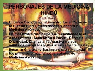 PERSONAJES DE LA MEDICINA
          HINDÚ
• El Señor Sada Shiva, el maestro fue el Padre de
  la Cultura Hindú, quien ordenó y orientó la
  Medicina Ayúrveda.
• De maestros a discípulos fue trasmitiéndose el
  conocimiento: Sada Shiva a Párvati, Párvati a
  Dhanvatari, Dhanvatari a Agastya y a sus
  veintidós discípulos y así sucesivamente, hasta
  llegar a Charaka y Sushruta dieron al mundo
  los primeros y más famosos tratados de
  Medicina Ayúrveda,
 