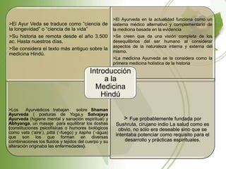 >El Ayurveda en la actualidad funciona como un
>El Ayur Veda se traduce como “ciencia de              sistema médico alternativo y complementario de
la longevidad” o “ciencia de la vida”                  la medicina basada en la evidencia
>Su historia se remota desde el año 3.500              >Se creen que da una visión completa de los
ac. Hasta nuestros días.                               desequilibrios del ser humano al considerar
                                                       aspectos de la naturaleza interna y externa del
>Se considera el texto más antiguo sobre la
                                                       mismo.
medicina Hindú.
                                                       >La medicina Ayurveda se la considera como la
                                                       primera medicina holística de la historia.
                                          Introducción
                                               a la
                                            Medicina
                                              Hindú
>Los     Ayurvédicos trabajan        sobre Shaman
Ayurveda ( posturas de Yoga,y Satvajaya
Ayurveda (higiene mental y sanación espiritual) y           > Fue probablemente fundada por
Abhyanga, un masaje para equilibrar los doshas          Sushruta, cirujano indio La salud como es
(constituciones psicofísicas o humores biológicos         obvio, no sólo era deseable sino que se
como vata („aire‟), pittá („-fuego) y kapha (‟-agua)
que son los que forman en diversas
                                                        intentaba potenciar como requisito para el
combinaciones los fluidos y tejidos del cuerpo y su         desarrollo y prácticas espirituales.
alteración originaba las enfermedades).
 