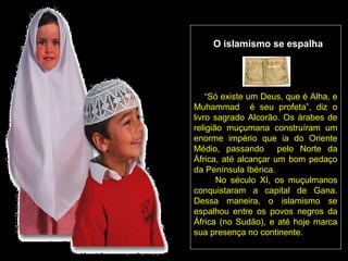 O islamismo se espalha




    “Só existe um Deus, que é Alha, e
Muhammad é seu profeta”, diz o
livro sagrado Alcorão. Os árabes de
religião muçumana construíram um
enorme império que ia do Oriente
Médio, passando       pelo Norte da
África, até alcançar um bom pedaço
da Península Ibérica.
       No século XI, os muçulmanos
conquistaram a capital de Gana.
Dessa maneira, o islamismo se
espalhou entre os povos negros da
África (no Sudão), e até hoje marca
sua presença no continente.
 