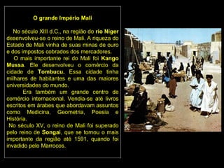 O grande Império Mali

   No século XIII d.C., na região do rio Níger
desenvolveu-se o reino de Mali. A riqueza do
Estado de Mali vinha de suas minas de ouro
e dos impostos cobrados dos mercadores.
   O mais importante rei do Mali foi Kango
Mussa. Ele desenvolveu o comércio da
cidade de Tombucu. Essa cidade tinha
milhares de habitantes e uma das maiores
universidades do mundo.
       Era também um grande centro de
comércio internacional. Vendia-se até livros
escritos em árabes que abordavam assuntos
como Medicina, Geometria, Poesia e
História.
 No século XV, o reino de Mali foi superado
pelo reino de Songai, que se tornou o mais
importante da região até 1591, quando foi
invadido pelo Marrocos.
 