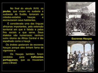 No final do século XVIII, os
peules, que viviam no sudeste e
sudoeste do Sudão, tomaram as
cidades-estados       hauças        e
escravizaram seus habitantes.
     É considerada uma das línguas
africanas importantes, pela extensão
territorial em que é falada e pelos
fins sociais a que serve. Seus
dialetos são numerosos; nenhum
outro idioma da África Central é tão    Escravos Hauças
espalhado como o hauçá
   Os árabes gostavam de escravos
hauças porque eles tinham fama de
vigorosos e
        Os hauças também foram
vendidos        para      traficantes
portugueses, que os trouxeram
para o Brasil.
 