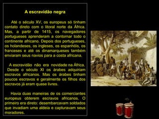 A escravidão negra

    Até o século XV, os europeus só tinham
contato direto com o litoral norte da África.
Mas, a partir de 1415, os navegadores
portugueses aprenderam a contornar todo o
continente africano. Depois dos portugueses,
os holandeses, os ingleses, os espanhóis, os
franceses e até os dinamarqueses também
enviaram seus navios para a costa africana.

  A escravidão não era novidade na África.
 Desde o século XI os árabes adquiriam
escravos africanos. Mas os árabes tinham
poucos escravos e geralmente os filhos dos
escravos já eram quase livres.

    Havia duas maneiras de os comerciantes
europeus obterem escravos africanos. O
primeiro era direto: desembarcavam soldados
que invadiam uma aldeia e capturavam seus
moradores.
 