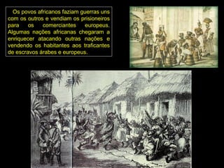 Os povos africanos faziam guerras uns
com os outros e vendiam os prisioneiros
para    os   comerciantes     europeus.
Algumas nações africanas chegaram a
enriquecer atacando outras nações e
vendendo os habitantes aos traficantes
de escravos árabes e europeus.
 