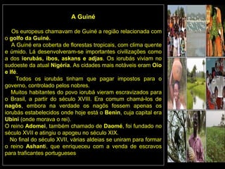 A Guiné

   Os europeus chamavam de Guiné a região relacionada com
o golfo da Guiné.
   A Guiné era coberta de florestas tropicais, com clima quente
e úmido. Lá desenvolveram-se importantes civilizações como
a dos iorubás, ibos, askans e adjas. Os iorubás viviam no
sudoeste da atual Nigéria. As cidades mais notáveis eram Oio
e Ifé.
     Todos os iorubás tinham que pagar impostos para o
governo, controlado pelos nobres.
   Muitos habitantes do povo iorubá vieram escravizados para
o Brasil, a partir do século XVIII. Era comum chamá-los de
nagôs, embora na verdade os nagôs fossem apenas os
iorubás estabelecidos onde hoje está o Benin, cuja capital era
Ubini (onde morava o rei).
O reino Adomei, também chamado de Daomé, foi fundado no
século XVII e atingiu o apogeu no século XIX.
  No final do século XVII, várias aldeias se uniram para formar
o reino Ashanti, que enriqueceu com a venda de escravos
para traficantes portugueses
 