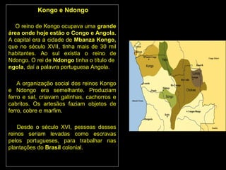 Kongo e Ndongo

   O reino de Kongo ocupava uma grande
área onde hoje estão o Congo e Angola.
A capital era a cidade de Mbanza Kongo,
que no século XVII, tinha mais de 30 mil
habitantes. Ao sul existia o reino de
Ndongo. O rei de Ndongo tinha o título de
ngola, daí a palavra portuguesa Angola.

    A organização social dos reinos Kongo
e Ndongo era semelhante. Produziam
ferro e sal, criavam galinhas, cachorros e
cabritos. Os artesãos faziam objetos de
ferro, cobre e marfim.

    Desde o século XVI, pessoas desses
reinos seriam levadas como escravas
pelos portugueses, para trabalhar nas
plantações do Brasil colonial.
 