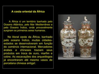 A costa oriental da África


     A África é um território banhado pelo
Oceano Atlântico, pelo Mar Mediterrâneo e
pelo Oceano Índico, onde provavelmente
surgiram os primeiros seres humanos.

   No litoral oeste da África, banhado
pelo oceano Índico, muitas cidades-
estados se desenvolveram em função
do comércio internacional. Mercadores
árabes e chineses traziam seus
produtos em troca de ouro, marfim e
cobre. As escavações dos arqueólogos
já encontraram até mesmo vasos de
porcelana chinesa antiga!.
 