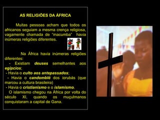 AS RELIGIÕES DA ÁFRICA

       Muitas pessoas acham que todos os
africanos seguiam a mesma crença religiosa,
vagamente chamada de “macumba” havia
inúmeras religiões diferentes.


          Na África havia inúmeras religiões
diferentes:
   - Existiam deuses semelhantes aos
egípcios;
 - Havia o culto aos antepassados;
  - Havia o candomblé dos iorubás (que
marcou a cultura brasileira)
 - Havia o cristianismo e o islamismo.
   O islamismo chegou na África por volta do
século     XI,   quando     os   muçulmanos
conquistaram a capital de Gana.
 
