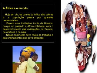 A África e o mundo

  Hoje em dia, os países da África são pobres
e a população passa por grandes
necessidades.
   Parece uma tristíssima ironia da História,
porque no passado a África colaborou com o
desenvolvimento das civilizações na Europa,
na América e na Ásia.
   Nosso continente deve muito ao trabalho e
aos ensinamentos dos povo africanos!
 