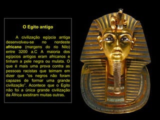 O Egito antigo

       A civilização egípcia antiga
desenvolveu-se       no     nordeste
africano (margens do rio Nilo)
entre 3200 a.C A maioria dos
egípcios antigos eram africanos e
tinham a pele negra ou mulata. O
que é mais uma prova contra as
pessoas racistas que teimam em
dizer que “os negros não foram
capazes de formar uma grande
civilização”. Acontece que o Egito
não foi a única grande civilização
da África existiram muitas outras.
 