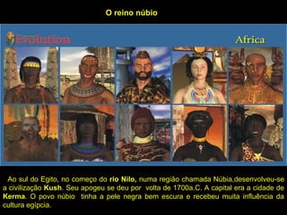 O reino núbio




 Ao sul do Egito, no começo do rio Nilo, numa região chamada Núbia,desenvolveu-se
a civilização Kush. Seu apogeu se deu por volta de 1700a.C. A capital era a cidade de
Kerma. O povo núbio tinha a pele negra bem escura e recebeu muita influência da
cultura egípcia.
 