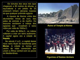 Os túmulos dos seus reis (que
chegavam a 90 metros de alturas, o
equivalente a um prédio de 25
andares!) tinham câmaras maiores
do que qualquer pirâmide egípcia
     A riqueza de Kerma vinha das
abundantes minas de ouro, das
peles de animais e do marfim. Os
tesouros excitaram a cobiça dos
egípcios que      invadiram o reino    Ruins of Temple at Kerma
núbio por volta de 1500a.C.
    Por volta de 900a.C., os núbios
voltaram a criar um reino autônomo.
A capital agora era a cidade de
Napata.
   No século V a.C., a capital desse
novo reino Kush foi transferida para
Meroe. A cidade se tornou um
centro de rotas comerciais que
uniam a África central com os povos
do Mediterrâneo.
                                       Figurines of Nubian Archers
 