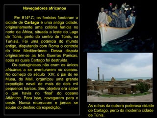 Navegadores africanos

      Em 814ª.C, os fenícios fundaram a
cidade de Cartago é uma antiga cidade,
originariamente uma colônia fenícia no
norte da África, situada a leste do Lago
de Túnis, perto do centro de Túnis, na
Tunísia. Foi uma potência do mundo
antigo, disputando com Roma o controle
do Mar Mediterrâneo. Dessa disputa
originaram-se as três Guerras Púnicas,
após as quais Cartago foi destruída.
     Os cartagineses não eram os únicos
africanos a se aventurarem no oceano.
No começo do século XIV, o pai do rei
Musa, do Mali, organizou uma grande
expedição naval de mais de dois mil
pequenos barcos. Seu objetivo era saber
o que havia no “final” do oceano
Atlântico. Para isso, navegaram para o
oeste. Nunca retornaram e jamais se
soube do destino da expedição.             As ruínas da outrora poderosa cidade
                                           de Cartago, perto da moderna cidade
                                           de Túnis.
 