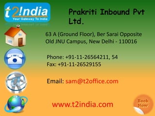 Prakriti Inbound Pvt
         Ltd.
63 A (Ground Floor), Ber Sarai Opposite
Old JNU Campus, New Delhi - 110016

Phone: +91-11-26564211, 54
Fax: +91-11-26529155


Email: sales@t2office.com


  www.t2india.com
 