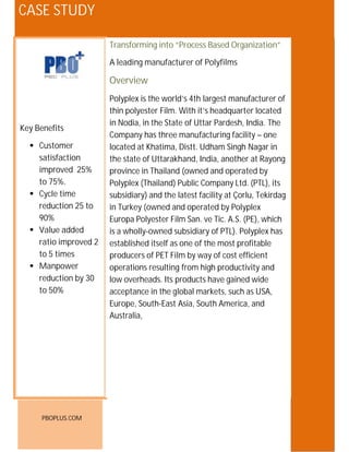 CASE STUDY

                       Transforming into “Process“Forecasting to
                       Improving effectiveness of Based Organization”
                       Delivery” Process
                       A leading manufacturer of Polyfilms
                       For a leading edible oil company in North India
                       Overview
                       Overviewthe world’s 4th largest manufacturer of
                       Polyplex is
                       thin polyester Film. With it’s headquarter located
                       Amrit Banaspati Company Ltd. is an enterprise that
                       in Nodia, in as a State of Uttar Pardesh, company.
                       started out the modest single product India. The
Key Benefits
                       Company planning, and sound business ethics are
                       Foresight, has three manufacturing facility – one
   Customer           located ourKhatima, Distt. Udham Singh Nagar in
                       behind at company’s phenomenal growth path.
    satisfaction       the state of Uttarakhand, India, another at Rayong
                       Today, they are a multi-product organization with
    improved 25%       province in Thailand diverse and operated by
                       business interests in (owned geographies and an
    to 75%.            Polyplex market penetration. With wide range
                       enviable (Thailand) Public CompanyaLtd. (PTL), itsof
   Cycle time         subsidiary) and Fats,latest facilitythrough more
                       Edible Oils and the distributed at Çorlu, Tekirdag
    reduction 25 to    in Turkey (owned and operated by Polyplex
                       than 1200 dealers across 800 cities, and a turnover
    90%                Europa Polyester Film San.
                       approximating 900 Crores. ve Tic. A.S. (PE), which
   Value added        is a wholly-owned subsidiary of PTL). Polyplex has
    ratio improved 2   The Challenge as one of the most profitable
                       established itself
    to 5 times         producers of PET Film pain points in efficient
                       PBOPlus identified theby way of cost its initial
   Manpower           operations resulting from high productivity data
                       diagnostic study which was validated by theand
    reduction by 30    low overheads.by the key stakeholders. wide
                       and confirmed Its products have gained
    to 50%             acceptance in the global markets, such as USA,
                              The pain point was around the lower
                       Europe, South-East Asia, South America, and
                                service levels (depots and dealers)
                       Australia,
                              Slower TAT
                              Initial studies indicated that that the AS-IS
                                service levels were up to 30-40%




      PBOPLUS.COM
 