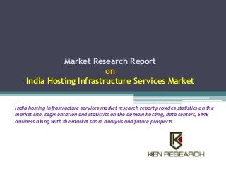 Market Research Report 
on 
India Hosting Infrastructure Services Market 
India hosting infrastructure services market research report provides statistics on the 
market size, segmentation and statistics on the domain hosting, data centers, SMB 
business along with the market share analysis and future prospects. 
 