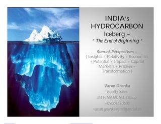 INDIA’s
  HYDROCARBON
     Iceberg ~
   “ The End of Beginning “

       Sum-of-Perspectives =
{ Insights + Relativity + Economics
   + Potential + Impact + Capital
        Market’s + Proxies +
          Transformation }


         Varun Goenka
           Equity Sales
     JM FINANCIAL Group.
         +09004670600
   varun.goenka@jmfinancial.in
 