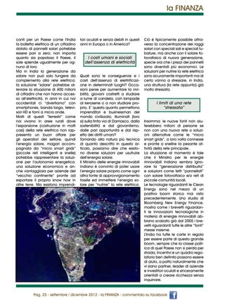 la FINANZA



conti per un Paese come l’India          tori oculati e senza debiti in questi   Ciò è tipicamente possibile attra-
la bolletta elettrica di un cittadino    anni in Europa o in America?            verso la concentrazione dei raggi
dotato di pannelli solari potrebbe                                               solari con speciali sali e speciali tu-
essere pari a zero; non importa                                                  bature, ma anche con il solare fo-
quanto sia popoloso il Paese, il             I costi umani e sociali             tovoltaico di nuova generazione,
sole splende ugualmente per og-             dell’assenza di elettricità          specie ora che i prezzi dei pannelli
nuno di loro.                                                                    sono diventati più economici. Le
Ma in India la generazione da                                                    soluzioni per nutrire la rete elettrica
solare non può solo fungere da           Quali sono le conseguenze e i           sono sicuramente importanti ma di
complemento alla rete elettrica;         costi dell’assenza di elettrificazi-    certo vanno a stressare, in India,
la soluzione “solare” potrebbe al-       one in determinati luoghi? Occa-        una struttura (la rete appunto) già
leviare la situazione di 400 milioni     sioni perse per aumentare la vivi-      molto stressata.
di cittadini che non hanno acces-        bilità, giovani costretti a studiare
so all’elettricità, in anni in cui noi   a lume di candela, con lampade
occidentali ci “divertiamo” con          al kerosene o a non studiare pro-               I limiti di una rete
smartphones, banda larga, televi-        prio. E’ questo quanto permettono                    “stressata”
sori HD e forni a micro onde.            imprenditori e businessman del
Molti di questi “terrestri” come         mondo civilizzato, illuminati (loro
noi vivono in aree rurali dove           si) sulla finta via di Damasco, dalla   Insomma: le nuove fonti non aiu-
l’espansione (costruzione in molti       sostenibilità e dal giovanilismo,       terebbero milioni di persone se
casi) della rete elettrica non rap-      dalle pari opportunità e dal risp-      non con una nuova rete o soluzi-
presenta un buon affare per              etto dei diritti umani?                 oni alternative come le “micro
gli operatori del settore, quindi        Tornando alla natura più tecnica        smart grids”, a loro volta connesse
l’energia solare, magari accom-          di quanto descritto in questo ar-       e pronte a snellire la pesante at-
pagnata da “micro smart grids”           ticolo, possiamo dire che esisto-       tività della rete principale.
(piccole reti intelligenti e snelle)     no diverse soluzioni per usufruire      La situazione al momento è tale
potrebbe rappresentare la soluzi-        dell’energia solare.                    che il Ministro per le energie
one per l’autonomia energetica:          Il Ministro delle energie rinnovabili   rinnovabili indiano sembra igno-
una soluzione economica e an-            indiano è convinto di poter usare       rare la “generazione distribuita”
che vantaggiosa per aziende del          l’energia solare proprio come ogni      e soluzioni come tetti “pannellati”
“vecchio continente” pronte ad           altra fonte di approvvigionamento       con solare fotovoltaico e/o reti di
esportare il proprio know how in         fossile ed immettere l’energia so-      piccole comunità locali.
altre terre. Ma esistono imprendi-       lare per “nutrire” la rete elettrica.   Le tecnologie riguardanti le Clean
                                                                                 Energy sono nel mezzo di un
                                                                                 positivo boom storico mai visto
                                                                                 precedentemente. Uno studio di
                                                                                 Bloomberg New Energy Finance,
                                                                                 mostra come i brevetti riguardan-
                                                                                 ti le innovazioni tecnologiche in
                                                                                 materia di energie rinnovabili ab-
                                                                                 biano scalzato già dal 2005 i bre-
                                                                                 vetti riguardanti tutte le altre “fonti”
                                                                                 messe insieme.
                                                                                 L’India ha tutte le carte in regola
                                                                                 per essere parte di questo grande
                                                                                 boom, sempre che la classe polit-
                                                                                 ica di quel Paese non si perda per
                                                                                 strada. Incentivi e un quadro rego-
                                                                                 latorio ben definito possono essere
                                                                                 di aiuto, a patto naturalmente che
                                                                                 vi siano partner, leader di aziende
                                                                                 e investitori oculati e sinceramente
                                                                                 orientati a creare ricchezza senza
                                                                                 inquinare.


           Pag. 25 - settembre / dicembre 2012 - la FINANZA - commentalo su facebook
 