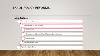TRADE POLICY REFORMS
• Main Features
Freer Imports and Exports
Rationalisation of Tariff Structure
Decanalisation
Devaluation and Convertibility of Rupee on Current Account
Trading Houses
Special Economic Zones
Agriculture Export Zones
 