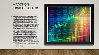 IMPACT ON
SERVICES SECTOR
• Software, BPO, KPO, LPO
industry boom in India has
helped India to absorb a big
chunk of demographic dividend,
which otherwise could have
wasted.
• Exports of these services
constitute big part of India’s
foreign Exchange earnings. In
fact, the only three years India
had Current Account surplus, I.e.
2000-2002, was on back of this
export only.
• Private Banks such as ICICI, HDFC,
Yes Bank and also foreign banks,
raised standards of Indian Banking
Industry
• Here too IT is on path of bringing
banking revolution.
• New government schemes like
Pradhan Mantri Jan dhan Yojana
aims to achieve their targets by
using Adhaar Card. Having said
this, Public Sector Banks still
remain major lender in the
country.
• These markets has thrown
open wide array of
associated services such as
Investment Banking, Asset
Management, Underwriting
services, Hedging advice
etc. These collectively
employ lakhs of people all
over India.
 