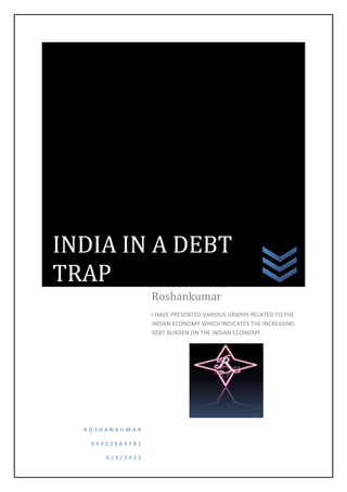 INDIA IN A DEBT
TRAP
                 Roshankumar
                 I HAVE PRESENTED VARIOUS GRAPHS RELATED TO THE
                 INDIAN ECONOMY WHICH INDICATES THE INCREASING
                 DEBT BURDEN ON THE INDIAN ECONOMY.




  ROSHANKUMAR

   09422469781

      5/3/2012
 