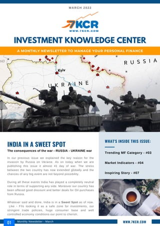 MARCH 2022
In our previous issue we explained the key reason for the
invasion by Russia on Ukraine. As on today when we are
publishing this issue it almost 41 day of war. The stress
between the two country has now extended globally and the
chances of any big event are not beyond possibility.
During all these events India has played a completely neutral
role in terms of supporting any side. Moreover our country has
been offered good discount and better deals for Oil purchases
from Russia.
Whatever said and done, India is in a Sweet Spot as of now.
Like - FIIs looking it as a safe zone for investments, our
stringent trade policies, huge consumer base and well
controlled economy conditions our point to cherish.
INDIA IN A SWEET SPOT
The consequences of the war - RUSSIA - UKRAINE war
Trending MF Category - #03
Market Indicators - #04
Inspiring Story - #07
WHAT'S INSIDE THIS ISSUE:
INVESTMENT KNOWLEDGE CENTER
A MONTHLY NEWSLETTER TO MANAGE YOUR PERSONAL FINANCE
Monthly Newsletter - March
01 WWW.7KCR.COM
 