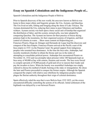 Essay on Spanish Colonialism and the Indigenous People of...
Spanish Colonialism and the Indigenous People of Bolivia
Prior to Spanish discovery of the new world, the area now known as Bolivia was
home to three major ethnic and linguistic groups; the Uru, Aymara, and Quechua.
The Uru lived on rafts, fishing and foraging along the shore of Lake Titicaca. The
Aymara dominated the Uru, reducing their status to poor fishermen and landless
workers. Aymara society was built upon a basic social unit of kinship that organized
the distribution of labor, and this system, termed ayllu, was later adopted by
conquering Quechua. The Aymara are known for their practice of freeze drying
potatoes high in the mountains, for their organized systems of irrigation, and their
control of colonies in warm ... Show more content on Helpwriting.net ...
Francisco Pizarro, Diego de Almagro and Hernando de Luque lead the discovery and
conquest of the Inca Empire. Francisco Pizarro arrived at the Pacific coast of the
Inca empire in 1531 via the Panama Canal. He gained support from indigenous
peoples who resented Inca dominance. At the time the Inca ruler, Atahualpa, had
recently murdered a brother to obtain the throne and was in the midst of
attempting to consolidate political power. Atahualpa first encountered Pizarro on
November 16, 1532 and was promptly taken prisoner while 180 Spaniards kept an
Inca army of 40,000 at bay with cannon, firearms and swords. The Inca were forced
to compile upwards of 39,400 pounds of gold and silver to ransom their leader and
pay the invaders to leave. When the bounty was assembled Atahulapa was simply
ordered to choose his method of death; burning at the stake or strangulation. He chose
the later and Pizarro proceeded to conquer the former empire. Although the Spanish
conquered the empire with relative ease rebellions by indigenous peoples would
plague the Iberian authority throughout their reign of colonial dominance.
Spain effectively ruled the area that is now Bolivia from 1532 1825, yet the crown
encountered difficulty controlling the actions of its officials. Initial settlement of the
highlands was delayed by a war between Pizarro
 