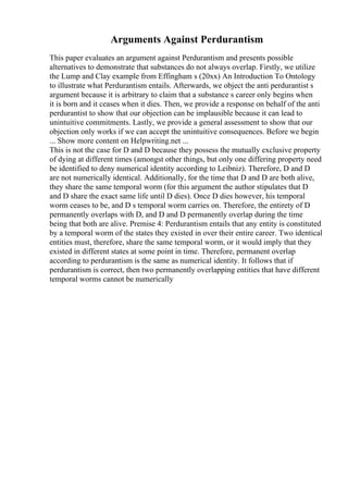 Arguments Against Perdurantism
This paper evaluates an argument against Perdurantism and presents possible
alternatives to demonstrate that substances do not always overlap. Firstly, we utilize
the Lump and Clay example from Effingham s (20xx) An Introduction To Ontology
to illustrate what Perdurantism entails. Afterwards, we object the anti perdurantist s
argument because it is arbitrary to claim that a substance s career only begins when
it is born and it ceases when it dies. Then, we provide a response on behalf of the anti
perdurantist to show that our objection can be implausible because it can lead to
unintuitive commitments. Lastly, we provide a general assessment to show that our
objection only works if we can accept the unintuitive consequences. Before we begin
... Show more content on Helpwriting.net ...
This is not the case for D and D because they possess the mutually exclusive property
of dying at different times (amongst other things, but only one differing property need
be identified to deny numerical identity according to Leibniz). Therefore, D and D
are not numerically identical. Additionally, for the time that D and D are both alive,
they share the same temporal worm (for this argument the author stipulates that D
and D share the exact same life until D dies). Once D dies however, his temporal
worm ceases to be, and D s temporal worm carries on. Therefore, the entirety of D
permanently overlaps with D, and D and D permanently overlap during the time
being that both are alive. Premise 4: Perdurantism entails that any entity is constituted
by a temporal worm of the states they existed in over their entire career. Two identical
entities must, therefore, share the same temporal worm, or it would imply that they
existed in different states at some point in time. Therefore, permanent overlap
according to perdurantism is the same as numerical identity. It follows that if
perdurantism is correct, then two permanently overlapping entities that have different
temporal worms cannot be numerically
 