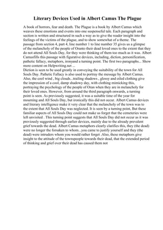 Literary Devices Used in Albert Camus The Plague
A book of horrors, fear and death. The Plague is a book by Albert Camus which
weaves these emotions and events into one suspenseful tale. Each paragraph and
section is written and structured in such a way as to give the reader insight into the
feelings of the victims of the plague, and to show somewhat of a theme. The
passage from section 4, part 4, line number 1 to line number 35 gives us a glimpse
of the melancholy of the people of Oranto their dead loved ones to the extent that they
do not attend All Souls Day, for they were thinking of them too much as it was. Albert
Camusfills this passage with figurative devices, including, diction, personification,
pathetic fallacy, metaphors, ironyand a turning point. The first two paragraphs... Show
more content on Helpwriting.net ...
Diction is seen to be used greatly in conveying the suitability of the town for All
Souls Day. Pathetic Fallacy is also used to portray the message by Albert Camus.
Also, the cool wind , big clouds...trailing shadows , glossy and oiled clothing give
the impression of a cool, damp shadowy day, with clothing mimicking this,
portraying the psychology of the people of Oran when they are in melancholy for
their loved ones. However, from around the third paragraph onwards, a turning
point is seen. As previously suggested, it was a suitable time of the year for
mourning and All Souls Day, but ironically this did not occur. Albert Camus devices
and literary intelligence make it very clear that the melancholy of the town was to
the extent that All Souls Day was neglected. It is seen by a turning point, But these
familiar aspects of All Souls Day could not make us forget that the cemeteries were
left unvisited . This turning point suggests that All Souls Day did not occur as it was
previously suggested through earlier devices, mainly due to the already prevalent
grief towards the dead. Albert Camus metaphors clearly clarifies this, they (the dead)
were no longer the forsaken to whom...you came to justify yourself and they (the
dead) were intruders whom you would rather forget .Also, these metaphors give
insight to the attitude of the townspeople towards their dead, that the extended period
of thinking and grief over their dead has caused them not
 