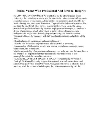 Ethical Values With Professional And Personal Integrity
8.3 CONTROL ENVIRONMENT As established by the administration of the
University, the control environment sets the tone of the University and influences the
control awareness of its persons. A local control environment is established by the
heads of every area, activity of department. To provide discipline and structure, this
has been the base for all other parts of internal control. There should be a good
personal and professional morality between employees and managers, to continue a
degree of competence which allows them to achieve their allocated jobs and
understand the importance of developing and executing best internal controls.
The required things for managers and staff members to maintain and exhibit all the
time:
Ethical values with professional and personal integrity.
To make sure the successful performance a level of skill is necessary.
Understanding of information security and internal controls are enough to capably
release their jobs or functions.
It is the responsibility of supervisors and managers, to make sure that their employees
are aware of the importance of their activities and how they donate to the
accomplishment of the control environment.
8.3.1 MICHIGAN TECH S SECURITY POLICY The computing resources at
Fairleigh Dickinson University help the instructional, research, educational, and
administrative activities of the University. Using these resources is a benefit that is
provided to all the persons who belongs to the University community. All the
 