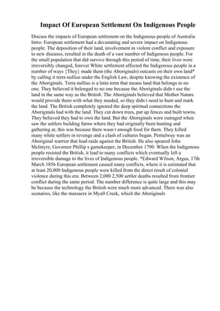 Impact Of European Settlement On Indigenous People
Discuss the impacts of European settlement on the Indigenous people of Australia
Intro: European settlement had a devastating and severe impact on Indigenous
people. The deposition of their land, involvement in violent conflict and exposure
to new diseases, resulted in the death of a vast number of Indigenous people. For
the small population that did survive through this period of time, their lives were
irreversibly changed, forever White settlement affected the Indigenous people in a
number of ways {They} made them (the Aboriginals) outcasts on their own land*
by calling it terra nullius under the English Law, despite knowing the existence of
the Aboriginals. Terra nullius is a latin term that means land that belongs to no
one. They believed it belonged to no one because the Aboriginals didn t use the
land in the same way as the British. The Aboriginals believed that Mother Nature
would provide them with what they needed, so they didn t need to hunt and mark
the land. The British completely ignored the deep spiritual connections the
Aboriginals had with the land. They cut down trees, put up fences and built towns.
They believed they had to own the land. But the Aboriginals were outraged when
saw the settlers building farms where they had originally been hunting and
gathering at, this was because there wasn t enough food for them. They killed
many white settlers in revenge and a clash of cultures began. Pemulwuy was an
Aboriginal warrior that lead raids against the British. He also speared John
McIntyre, Governor Phillip s gamekeeper, in December 1790. When the Indigenous
people resisted the British, it lead to many conflicts which eventually left a
irreversible damage to the lives of Indigenous people. *Edward Wilson, Argus, 17th
March 1856 European settlement caused many conflicts, where it is estimated that
at least 20,000 Indigenous people were killed from the direct result of colonial
violence during this era. Between 2,000 2,500 settler deaths resulted from frontier
conflict during the same period. The number difference is quite large and this may
be because the technology the British were much more advanced. There was also
scenarios, like the massacre in Myall Creek, which the Aboriginals
 