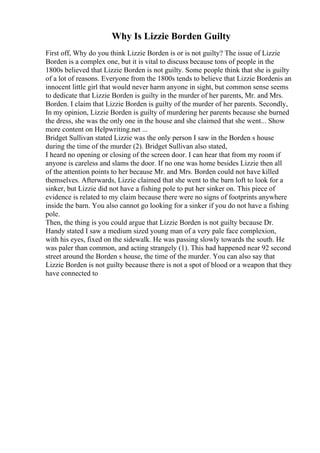 Why Is Lizzie Borden Guilty
First off, Why do you think Lizzie Borden is or is not guilty? The issue of Lizzie
Borden is a complex one, but it is vital to discuss because tons of people in the
1800s believed that Lizzie Borden is not guilty. Some people think that she is guilty
of a lot of reasons. Everyone from the 1800s tends to believe that Lizzie Bordenis an
innocent little girl that would never harm anyone in sight, but common sense seems
to dedicate that Lizzie Borden is guilty in the murder of her parents, Mr. and Mrs.
Borden. I claim that Lizzie Borden is guilty of the murder of her parents. Secondly,
In my opinion, Lizzie Borden is guilty of murdering her parents because she burned
the dress, she was the only one in the house and she claimed that she went... Show
more content on Helpwriting.net ...
Bridget Sullivan stated Lizzie was the only person I saw in the Borden s house
during the time of the murder (2). Bridget Sullivan also stated,
I heard no opening or closing of the screen door. I can hear that from my room if
anyone is careless and slams the door. If no one was home besides Lizzie then all
of the attention points to her because Mr. and Mrs. Borden could not have killed
themselves. Afterwards, Lizzie claimed that she went to the barn loft to look for a
sinker, but Lizzie did not have a fishing pole to put her sinker on. This piece of
evidence is related to my claim because there were no signs of footprints anywhere
inside the barn. You also cannot go looking for a sinker if you do not have a fishing
pole.
Then, the thing is you could argue that Lizzie Borden is not guilty because Dr.
Handy stated I saw a medium sized young man of a very pale face complexion,
with his eyes, fixed on the sidewalk. He was passing slowly towards the south. He
was paler than common, and acting strangely (1). This had happened near 92 second
street around the Borden s house, the time of the murder. You can also say that
Lizzie Borden is not guilty because there is not a spot of blood or a weapon that they
have connected to
 