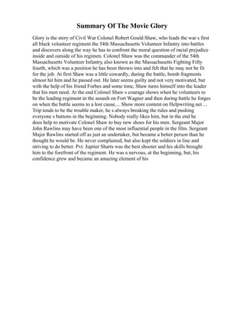 Summary Of The Movie Glory
Glory is the story of Civil War Colonel Robert Gould Shaw, who leads the war s first
all black volunteer regiment the 54th Massachusetts Volunteer Infantry into battles
and discovers along the way he has to confront the moral question of racial prejudice
inside and outside of his regimen. Colonel Shaw was the commander of the 54th
Massachusetts Volunteer Infantry, also known as the Massachusetts Fighting Fifty
fourth, which was a position he has been thrown into and felt that he may not be fit
for the job. At first Shaw was a little cowardly, during the battle, bomb fragments
almost hit him and he passed out. He later seems guilty and not very motivated, but
with the help of his friend Forbes and some time, Shaw turns himself into the leader
that his men need. At the end Colonel Shaw s courage shows when he volunteers to
be the leading regiment in the assault on Fort Wagner and then during battle he forges
on when the battle seems to a lost cause.... Show more content on Helpwriting.net ...
Trip tends to be the trouble maker, he s always breaking the rules and pushing
everyone s buttons in the beginning. Nobody really likes him, but in the end he
does help to motivate Colonel Shaw to buy new shoes for his men. Sergeant Major
John Rawlins may have been one of the most influential people in the film. Sergeant
Major Rawlins started off as just an undertaker, but became a better person than he
thought he would be. He never complained, but also kept the soldiers in line and
striving to do better. Pvt. Jupiter Sharts was the best shooter and his skills brought
him to the forefront of the regiment. He was a nervous, at the beginning, but, his
confidence grew and became an amazing element of his
 