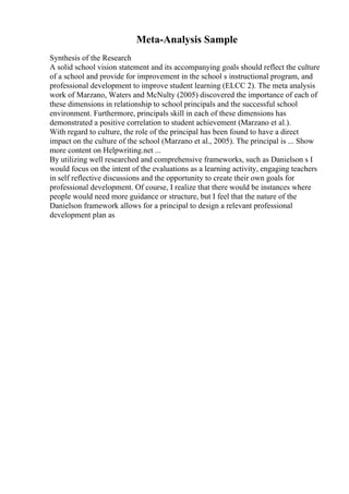 Meta-Analysis Sample
Synthesis of the Research
A solid school vision statement and its accompanying goals should reflect the culture
of a school and provide for improvement in the school s instructional program, and
professional development to improve student learning (ELCC 2). The meta analysis
work of Marzano, Waters and McNulty (2005) discovered the importance of each of
these dimensions in relationship to school principals and the successful school
environment. Furthermore, principals skill in each of these dimensions has
demonstrated a positive correlation to student achievement (Marzano et al.).
With regard to culture, the role of the principal has been found to have a direct
impact on the culture of the school (Marzano et al., 2005). The principal is ... Show
more content on Helpwriting.net ...
By utilizing well researched and comprehensive frameworks, such as Danielson s I
would focus on the intent of the evaluations as a learning activity, engaging teachers
in self reflective discussions and the opportunity to create their own goals for
professional development. Of course, I realize that there would be instances where
people would need more guidance or structure, but I feel that the nature of the
Danielson framework allows for a principal to design a relevant professional
development plan as
 