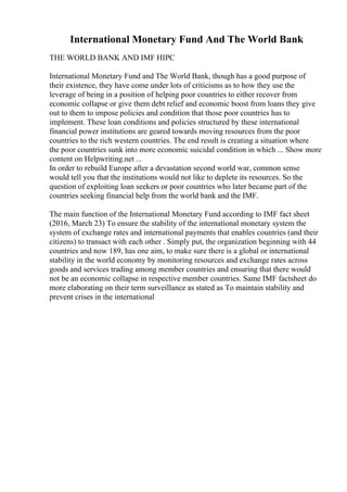 International Monetary Fund And The World Bank
THE WORLD BANK AND IMF HIPC
International Monetary Fund and The World Bank, though has a good purpose of
their existence, they have come under lots of criticisms as to how they use the
leverage of being in a position of helping poor countries to either recover from
economic collapse or give them debt relief and economic boost from loans they give
out to them to impose policies and condition that those poor countries has to
implement. These loan conditions and policies structured by these international
financial power institutions are geared towards moving resources from the poor
countries to the rich western countries. The end result is creating a situation where
the poor countries sunk into more economic suicidal condition in which ... Show more
content on Helpwriting.net ...
In order to rebuild Europe after a devastation second world war, common sense
would tell you that the institutions would not like to deplete its resources. So the
question of exploiting loan seekers or poor countries who later became part of the
countries seeking financial help from the world bank and the IMF.
The main function of the International Monetary Fund according to IMF fact sheet
(2016, March 23) To ensure the stability of the international monetary system the
system of exchange rates and international payments that enables countries (and their
citizens) to transact with each other . Simply put, the organization beginning with 44
countries and now 189, has one aim, to make sure there is a global or international
stability in the world economy by monitoring resources and exchange rates across
goods and services trading among member countries and ensuring that there would
not be an economic collapse in respective member countries. Same IMF factsheet do
more elaborating on their term surveillance as stated as To maintain stability and
prevent crises in the international
 