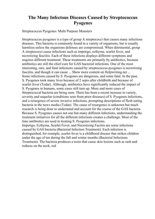 The Many Infectous Diseases Caused by Streptococcus
Pyogenes
Streptococcus Pyogenes: Multi Purpose Monsters
Streptococcus pyogenes is a type of group A streptococci that causes many infectious
diseases. This bacteria is commonly found in a variety of organisms, but is usually
harmless unless the organisms defenses are compromised. When detrimental, group
A streptococci cause infections such as impetigo, ecthyma, scarlet fever, and
necrotizing fasciitis. Each of these infections displays different symptoms and
requires different treatment. These treatments are primarily by antibiotics, because
antibiotics are still the chief cure for GAS bacterial infections. One of the most
interesting, rare, and fatal infections caused by streptococcus pyogenes is necrotizing
fasciitis, and though it can cause ... Show more content on Helpwriting.net ...
Some infections caused by S. Pyogenes are dangerous, and some fatal. In the past,
S. Pyogenes took many lives because of 2 sepis after childbirth and because of
scarlet fever (Todar). Although, antibiotics have significantly reduced the impact of
S. Pyogenes in humans, some cases still turn up. More and more cases of
Streptococcal bacteria are being seen. There has been a recent increase in variety,
severity and sequelae (conditions seen from prior diseases) of S. Pyogenes infections,
and a resurgence of severe invasive infections, prompting descriptions of flesh eating
bacteria in the news media (Todar). The cause of resurgence is unknown but much
research is being done to understand and account for the course of the GAS bacteria.
Because S. Pyogenes causes not one but many different infections, understanding the
treatment initiatives for all the different infections creates a challenge. Most of the
time antibiotics are used in treating S. Pyogenes infections.
Impetigo, Ecthyma, Scarlet Fever, and Necrotizing Faciitis are some infections
caused by GAS bacteria (Bacterial Infection Treatment). Each infection is
distinguished, for example, scarlet fever is a childhood disease that strikes children
under the age of ten during the fall and winter months (Bacterial Infections
Treatment). The bacteria produces a toxin that cause skin lesions such as rash and
redness on the neck, red
 