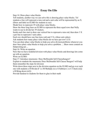 Essay On Ello
Step 14: Draw place value blocks
Tell students, another way we can solve this is drawing place value blocks. Tel
students a line will represent a tens rod and a unit cube will be represented by an X.
(Draw and label on ELMO for students to see)
Model how to represent 39 with place value blocks.
Draw the three long lines on ELMO to represent the three equal rows that Nelly
wants to use to divide her 39 stickers.
Inside each line start to draw one vertical line to represent a tens rod, then draw 3 X
s per line to represent 3 unit cubes.
Each row should have one line (tens rod) and 3 X s (three unit cubes).
Ask students how many place value blocks do we have per row? (13)
You can draw place value blocks to help you solve divisionproblems whenever you
don t have place value blocks to help you solve a problem. ... Show more content on
Helpwriting.net ...
Step 16: Write an equation
Now that we have modeled division with place value blocks and drawings lets come
up with an equation.
Write on ELMO:
Step 17: Introduce mnemonic: Does McDonalds Sell Cheeseburgers?
Explain to students the mnemonic Does McDonalds Sell Cheese Burgers? will help
them remember the steps for division
Write down these steps next to the division equation on the ELMO and go over each
one with students o D Divide (Г·) o M Multiply (x) o S Subtract ( ) o C Check (пѓј)
o B Bring down (пѓў)
Provide handout to students for them to glue in their math
 