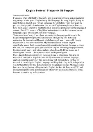 English Personal Statement Of Purpose
Statement of intent:
I was once often told that I will never be able to use English like a native speaker in
my younger school years. English is my third language. To many linguist, I may be
regarded as an English as a Foreign Language (EFL) student. There may even me
preconceived prejudiced notions that I do not use English enough or that I do not
have much use of English to be able to attain native like proficiency in the language. I
am one of the EFL learners of English who is not demotivated to learn and use the
language despite obvious criticism at a young age.
To the surprise of many, I have been improving my language proficiency in the
English language throughout my school years. I bought my first dictionary
containing the International Phonetic Alphabet when I was 11 years old. I taught
myself how to read those alphabets. My main motivation to learn English
specifically was so that I can perform public speaking in English. I wanted to prove
that this EFL learner can speak proficiently in English. I started giving speeches in
English when I was 14 and joining debates when I was 16. By no means am I
claiming that I am an ... Show more content on Helpwriting.net ...
I have devoted my attention in my bachelor degree to obtaining a firm grip on
theoretical concepts in linguistics specifically education system and language
application in the society. My first class degree with honours have verified my
theoretical knowledge in English Language and Linguistics. My skills in linguistics
was further affirmed with a distinction in my postgraduate studies. My focus on the
latter was the application of linguistics in English for Specific Purposes (ESP) and
intercultural/professional communication which were essentially extensions of my
interests present in my undergraduate
 