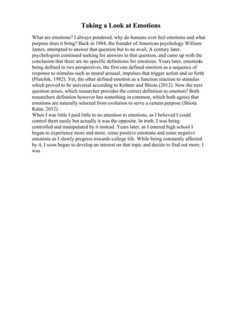 Taking a Look at Emotions
What are emotions? I always pondered, why do humans ever feel emotions and what
purpose does it bring? Back in 1884, the founder of American psychology William
James, attempted to answer that question but to no avail. A century later,
psychologists continued seeking for answers to that question, and came up with the
conclusion that there are no specific definitions for emotions. Years later, emotionis
being defined in two perspectives, the first one defined emotion as a sequence of
response to stimulus such as neural arousal, impulses that trigger action and so forth
(Plutchik, 1982). Yet, the other defined emotion as a function reaction to stimulus
which proved to be universal according to Keltner and Shiota (2012). Now the next
question arises, which researcher provides the correct definition to emotion? Both
researchers definition however has something in common, which both agrees that
emotions are naturally selected from evolution to serve a certain purpose (Shiota
Kalat, 2012).
When I was little I paid little to no attention to emotions, as I believed I could
control them easily but actually it was the opposite. In truth, I was being
controlled and manipulated by it instead. Years later, as I entered high school I
began to experience more and more, some positive emotions and some negative
emotions as I slowly progress towards college life. While being constantly affected
by it, I soon began to develop an interest on that topic and decide to find out more. I
was
 