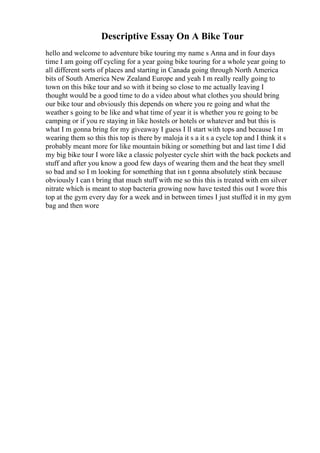Descriptive Essay On A Bike Tour
hello and welcome to adventure bike touring my name s Anna and in four days
time I am going off cycling for a year going bike touring for a whole year going to
all different sorts of places and starting in Canada going through North America
bits of South America New Zealand Europe and yeah I m really really going to
town on this bike tour and so with it being so close to me actually leaving I
thought would be a good time to do a video about what clothes you should bring
our bike tour and obviously this depends on where you re going and what the
weather s going to be like and what time of year it is whether you re going to be
camping or if you re staying in like hostels or hotels or whatever and but this is
what I m gonna bring for my giveaway I guess I ll start with tops and because I m
wearing them so this this top is there by maloja it s a it s a cycle top and I think it s
probably meant more for like mountain biking or something but and last time I did
my big bike tour I wore like a classic polyester cycle shirt with the back pockets and
stuff and after you know a good few days of wearing them and the heat they smell
so bad and so I m looking for something that isn t gonna absolutely stink because
obviously I can t bring that much stuff with me so this this is treated with em silver
nitrate which is meant to stop bacteria growing now have tested this out I wore this
top at the gym every day for a week and in between times I just stuffed it in my gym
bag and then wore
 