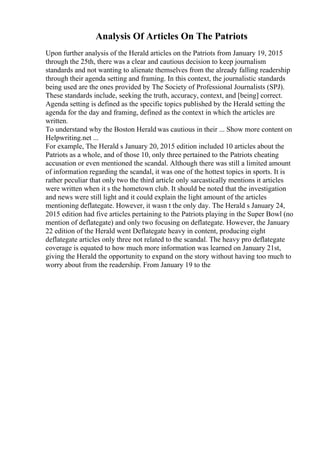 Analysis Of Articles On The Patriots
Upon further analysis of the Herald articles on the Patriots from January 19, 2015
through the 25th, there was a clear and cautious decision to keep journalism
standards and not wanting to alienate themselves from the already falling readership
through their agenda setting and framing. In this context, the journalistic standards
being used are the ones provided by The Society of Professional Journalists (SPJ).
These standards include, seeking the truth, accuracy, context, and [being] correct.
Agenda setting is defined as the specific topics published by the Herald setting the
agenda for the day and framing, defined as the context in which the articles are
written.
To understand why the Boston Herald was cautious in their ... Show more content on
Helpwriting.net ...
For example, The Herald s January 20, 2015 edition included 10 articles about the
Patriots as a whole, and of those 10, only three pertained to the Patriots cheating
accusation or even mentioned the scandal. Although there was still a limited amount
of information regarding the scandal, it was one of the hottest topics in sports. It is
rather peculiar that only two the third article only sarcastically mentions it articles
were written when it s the hometown club. It should be noted that the investigation
and news were still light and it could explain the light amount of the articles
mentioning deflategate. However, it wasn t the only day. The Herald s January 24,
2015 edition had five articles pertaining to the Patriots playing in the Super Bowl (no
mention of deflategate) and only two focusing on deflategate. However, the January
22 edition of the Herald went Deflategate heavy in content, producing eight
deflategate articles only three not related to the scandal. The heavy pro deflategate
coverage is equated to how much more information was learned on January 21st,
giving the Herald the opportunity to expand on the story without having too much to
worry about from the readership. From January 19 to the
 