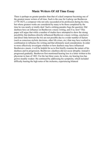 Music Writers Of All Time Essay
There is perhaps no greater paradox than that of a deaf composer becoming one of
the greatest music writers of all time. Such is the case for Ludwig van Beethoven
(1770 1827), a composer who not only succeeded at his profession during his time,
but whose greatest works are considered by many to be those completed by the
time he was nearly or totally deaf. Such a striking paradox begs the question: Did
deafness have an influence on Beethoven s music writing, and if so, how? This
paper will argue that while a number of studies have attempted to show the strong
possibility that deafness directly influenced Beethoven s music writing, conclusive
and direct links between the two are not possible due to a wider number of factors
(such as conscious stylistic decisions, other life crises, etc.) that may have worked in
combination to influence his writing and that ultimately need consideration. In order
to more effectively investigate whether or how deafness may have influenced
Beethoven s music, it will be helpful for us to first briefly examine the nature of his
deafness and its progression. Beethoven s deafness did not occur abruptly; instead it
progressed gradually. Beethoven first mentioned hearing loss in a letter written to his
physician in June of 1801: For the last three years, he writes, my hearing loss has
grown steadily weaker. He continued by addressing his symptoms, which included
difficulty hearing the high notes of the orchestra, experiencing bilateral
 