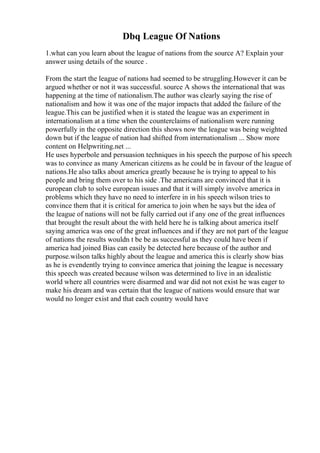 Dbq League Of Nations
1.what can you learn about the league of nations from the source A? Explain your
answer using details of the source .
From the start the league of nations had seemed to be struggling.However it can be
argued whether or not it was successful. source A shows the international that was
happening at the time of nationalism.The author was clearly saying the rise of
nationalism and how it was one of the major impacts that added the failure of the
league.This can be justified when it is stated the league was an experiment in
internationalism at a time when the counterclaims of nationalism were running
powerfully in the opposite direction this shows now the league was being weighted
down but if the league of nation had shifted from internationalism ... Show more
content on Helpwriting.net ...
He uses hyperbole and persuasion techniques in his speech the purpose of his speech
was to convince as many American citizens as he could be in favour of the league of
nations.He also talks about america greatly because he is trying to appeal to his
people and bring them over to his side .The americans are convinced that it is
european club to solve european issues and that it will simply involve america in
problems which they have no need to interfere in in his speech wilson tries to
convince them that it is critical for america to join when he says but the idea of
the league of nations will not be fully carried out if any one of the great influences
that brought the result about the with held here he is talking about america itself
saying america was one of the great influences and if they are not part of the league
of nations the results wouldn t be be as successful as they could have been if
america had joined Bias can easily be detected here because of the author and
purpose.wilson talks highly about the league and america this is clearly show bias
as he is evendently trying to convince america that joining the league is necessary
this speech was created because wilson was determined to live in an idealistic
world where all countries were disarmed and war did not not exist he was eager to
make his dream and was certain that the league of nations would ensure that war
would no longer exist and that each country would have
 